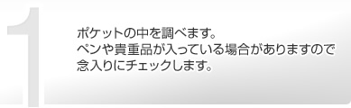 ポケットの中を調べます。ペンや貴重品が入っている場合がありますので念入りにチェックします。