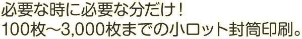 必要な時に必要な分だけ！100枚～3,000枚までの小ロット封筒印刷。